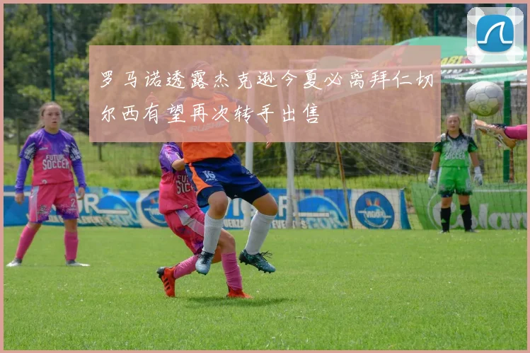罗马诺透露杰克逊今夏必离拜仁切尔西有望再次转手出售