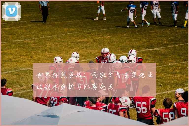 世界杯焦点战:西班牙与克罗地亚的战术分析与比赛亮点