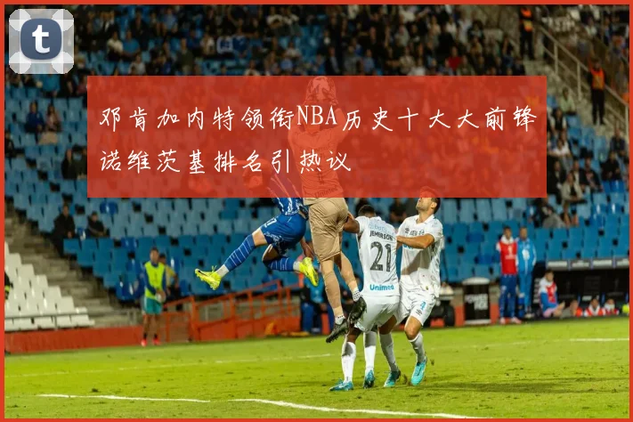 邓肯加内特领衔NBA历史十大大前锋诺维茨基排名引热议