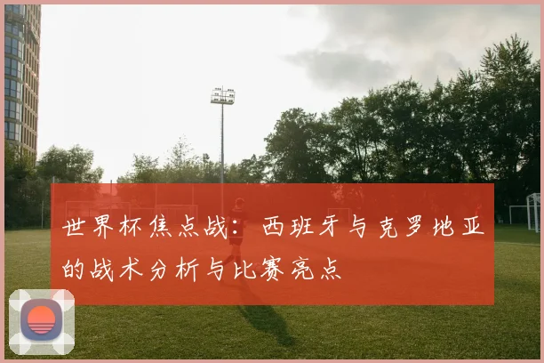 世界杯焦点战：西班牙与克罗地亚的战术分析与比赛亮点