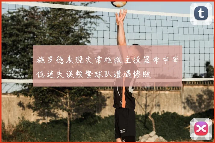 施罗德表现失常难救主投篮命中率低迷失误频繁球队遭遇惨败