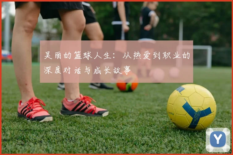 吴丽的篮球人生：从热爱到职业的深度对话与成长故事