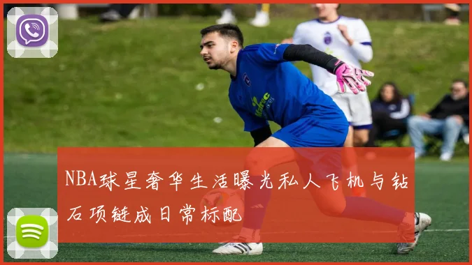 NBA球星奢华生活曝光私人飞机与钻石项链成日常标配