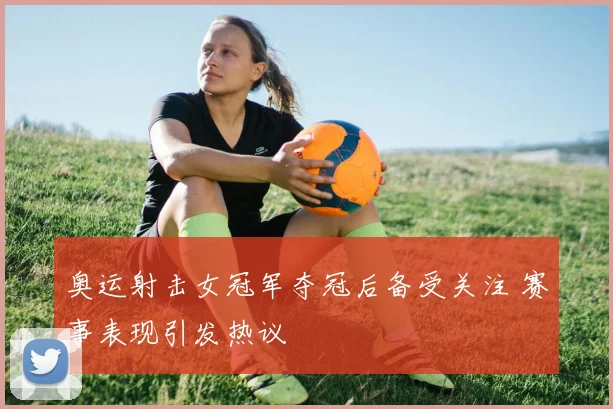 奥运射击女冠军夺冠后备受关注 赛事表现引发热议
