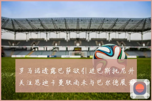 罗马诺透露巴萨欲引进巴斯托尼并关注恩迪卡曼联尚未与巴尔德展开谈判