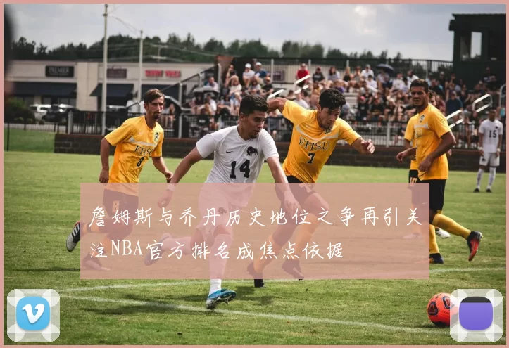 詹姆斯与乔丹历史地位之争再引关注NBA官方排名成焦点依据