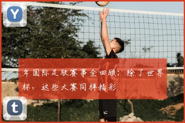 年国际足联赛事全回顾:除了世界杯,这些大赛同样精彩