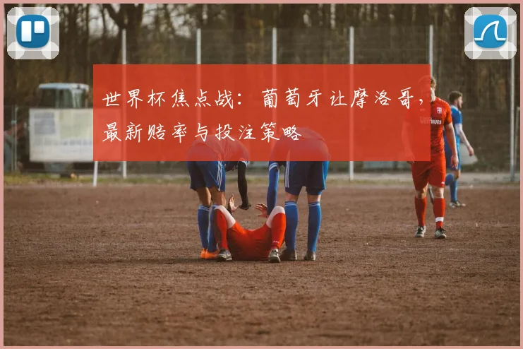 世界杯焦点战：葡萄牙让摩洛哥，最新赔率与投注策略