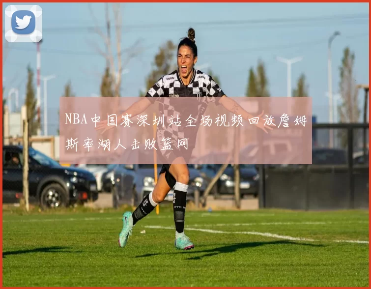NBA中国赛深圳站全场视频回放詹姆斯率湖人击败篮网