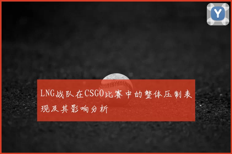 LNG战队在CSGO比赛中的整体压制表现及其影响分析