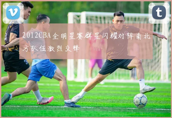 2012CBA全明星赛群星闪耀对阵南北方队伍激烈交锋
