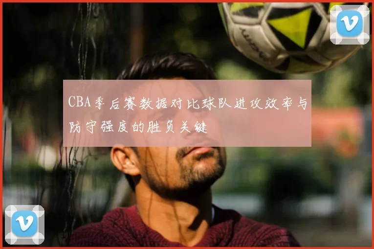 CBA季后赛数据对比球队进攻效率与防守强度的胜负关键