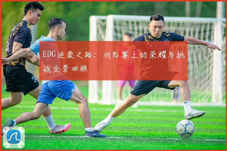 EDG逆袭之路：洲际赛上的荣耀与挑战全景回顾