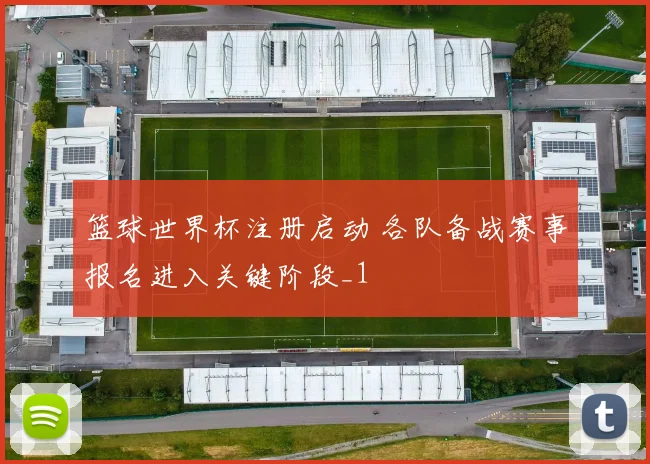 篮球世界杯注册启动 各队备战赛事报名进入关键阶段_1