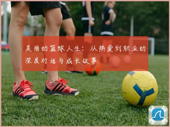吴丽的篮球人生：从热爱到职业的深度对话与成长故事