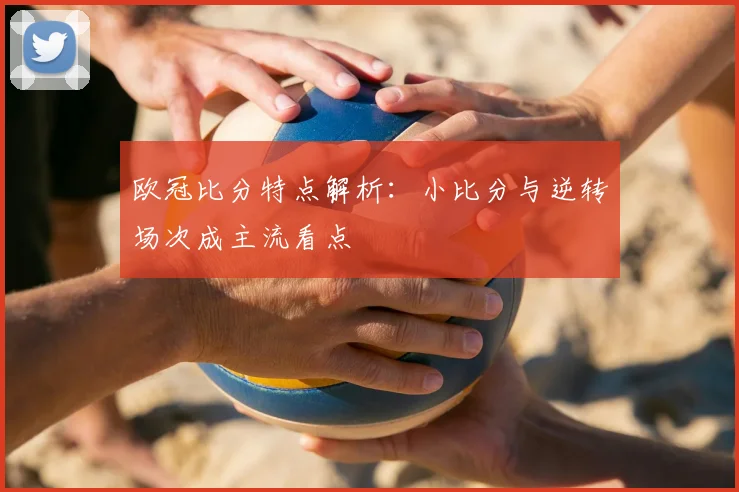 欧冠比分特点解析:小比分与逆转场次成主流看点