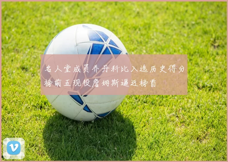名人堂成员乔丹科比入选历史得分榜前五现役詹姆斯逼近榜首