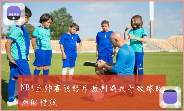 NBA主帅赛场怒斥裁判漏判导致球队加时惜败