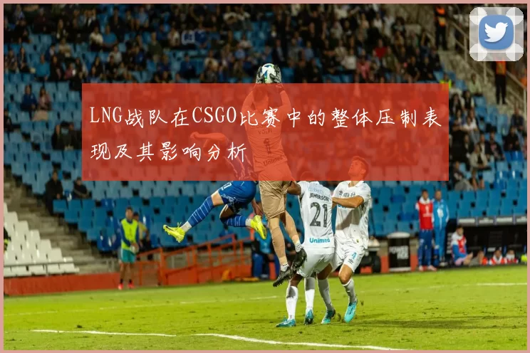 LNG战队在CSGO比赛中的整体压制表现及其影响分析