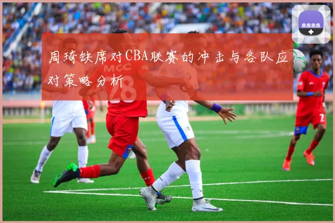 周琦缺席对CBA联赛的冲击与各队应对策略分析