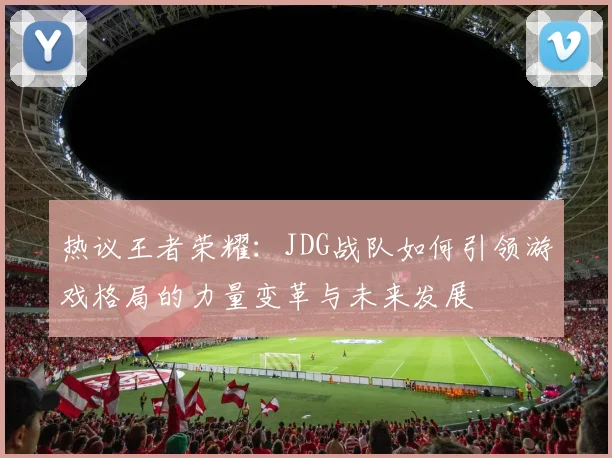 热议王者荣耀：JDG战队如何引领游戏格局的力量变革与未来发展