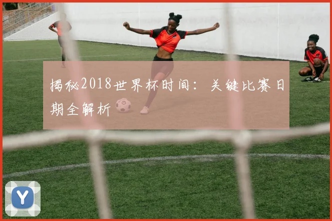 揭秘2018世界杯时间:关键比赛日期全解析