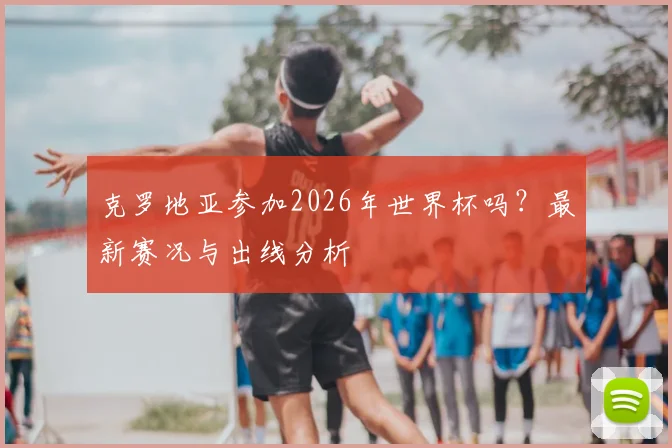 克罗地亚参加2026年世界杯吗?最新赛况与出线分析