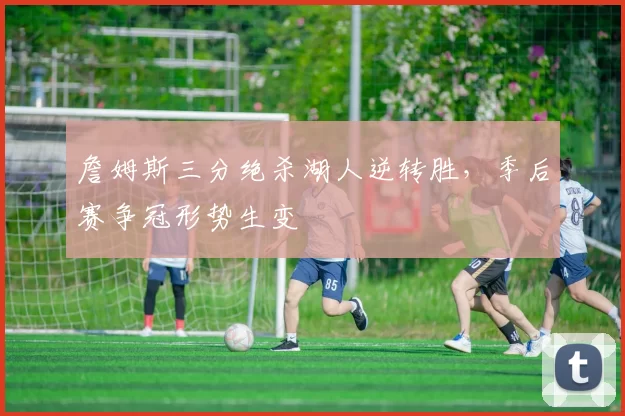 詹姆斯三分绝杀湖人逆转胜，季后赛争冠形势生变