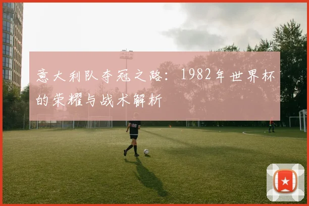 意大利队夺冠之路:1982年世界杯的荣耀与战术解析