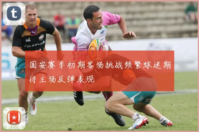 国安赛季初期客场挑战频繁球迷期待主场反弹表现