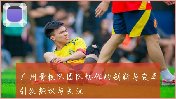 广州滑板队团队协作的创新与变革引发热议与关注