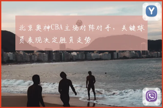 北京奥神CBA主场对阵对手,关键球员表现决定胜负走势