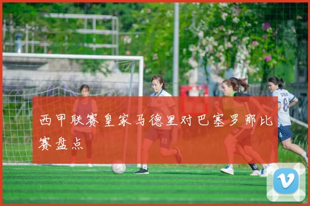 西甲联赛皇家马德里对巴塞罗那比赛盘点