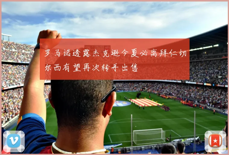 罗马诺透露杰克逊今夏必离拜仁切尔西有望再次转手出售