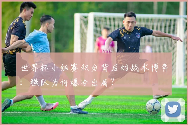 世界杯小组赛积分背后的战术博弈:强队为何爆冷出局?