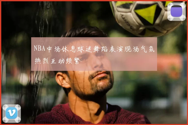 NBA中场休息球迷舞蹈表演现场气氛热烈互动频繁