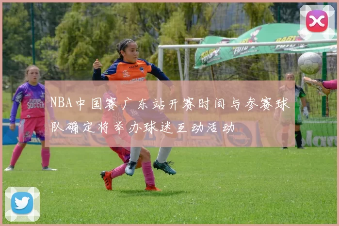 NBA中国赛广东站开赛时间与参赛球队确定将举办球迷互动活动