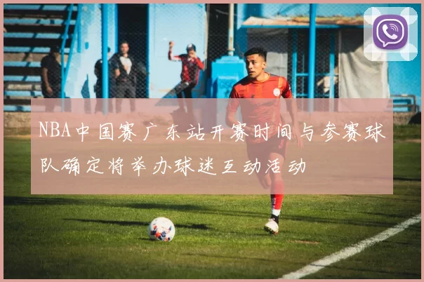 NBA中国赛广东站开赛时间与参赛球队确定将举办球迷互动活动