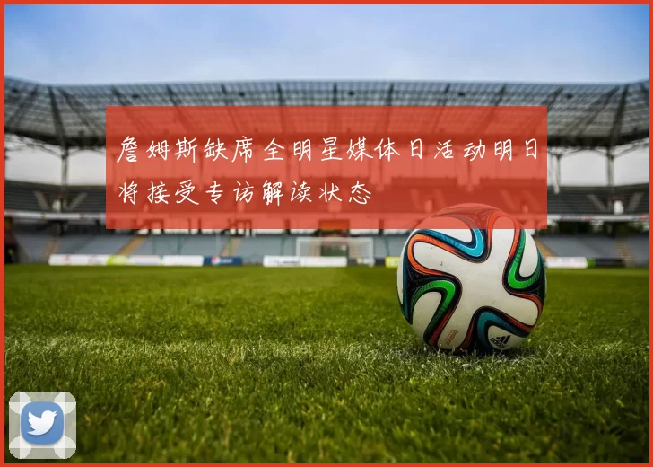 詹姆斯缺席全明星媒体日活动明日将接受专访解读状态