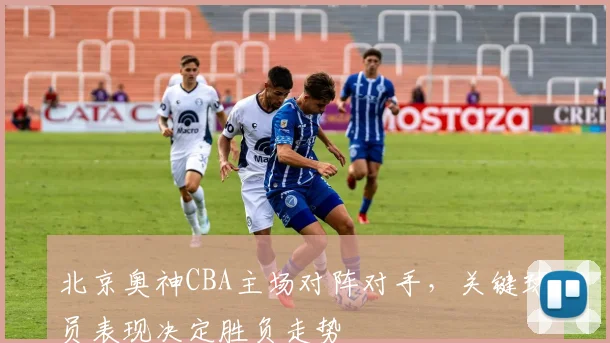 北京奥神CBA主场对阵对手，关键球员表现决定胜负走势