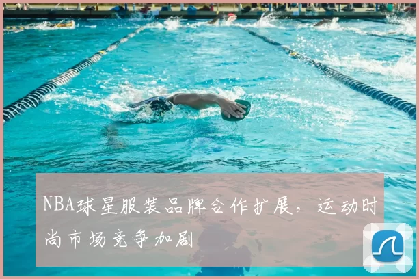 NBA球星服装品牌合作扩展，运动时尚市场竞争加剧