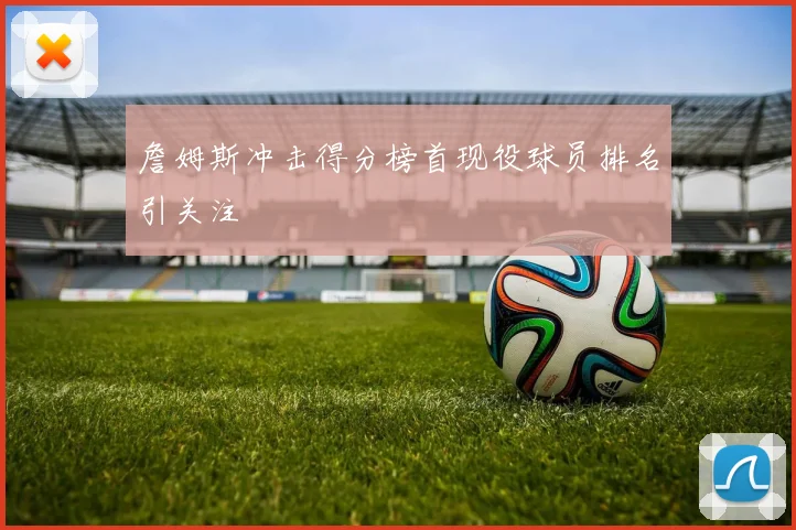 詹姆斯冲击得分榜首现役球员排名引关注
