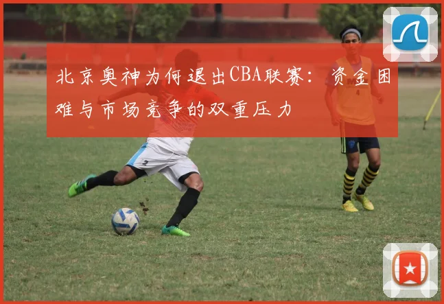 北京奥神为何退出CBA联赛:资金困难与市场竞争的双重压力