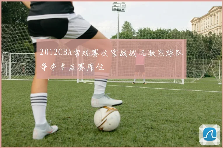 2012CBA常规赛收官战战况激烈球队争夺季后赛席位