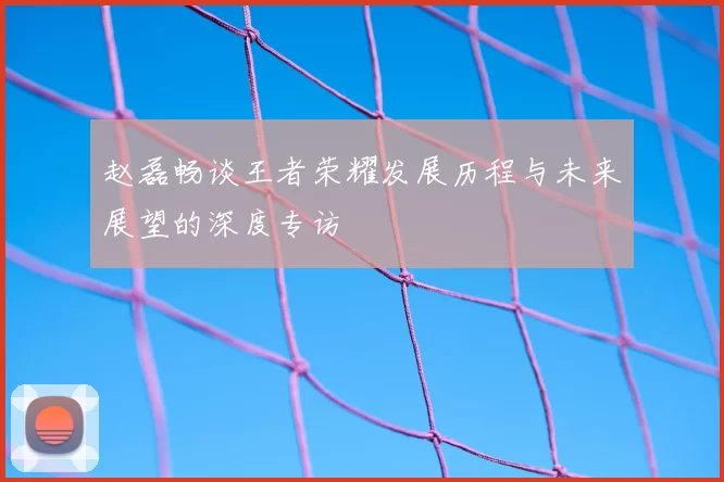 赵磊畅谈王者荣耀发展历程与未来展望的深度专访