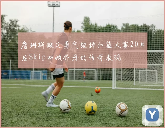 詹姆斯缺乏勇气毁掉扣篮大赛20年后Skip回顾乔丹的传奇表现