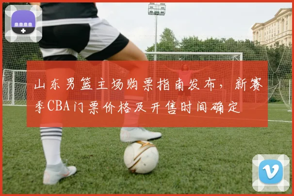 山东男篮主场购票指南发布，新赛季CBA门票价格及开售时间确定
