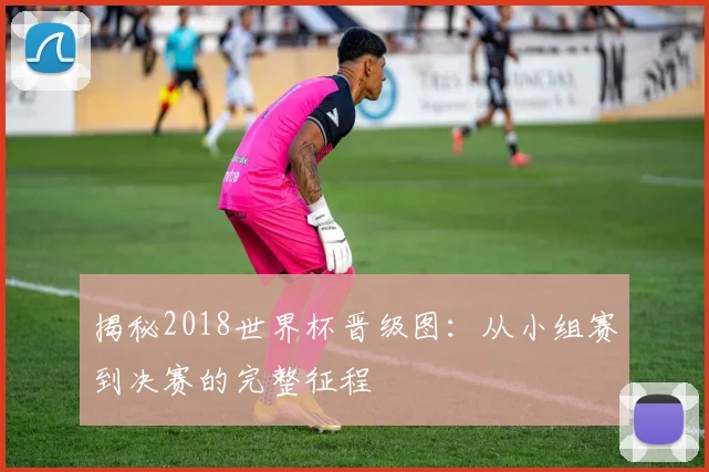 揭秘2018世界杯晋级图:从小组赛到决赛的完整征程