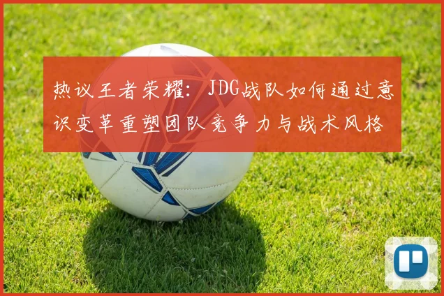 热议王者荣耀：JDG战队如何通过意识变革重塑团队竞争力与战术风格