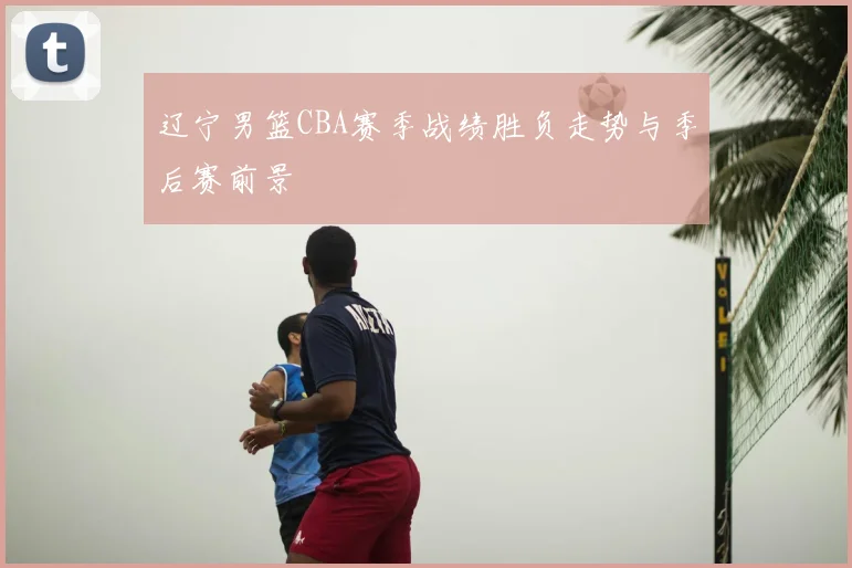 辽宁男篮CBA赛季战绩胜负走势与季后赛前景